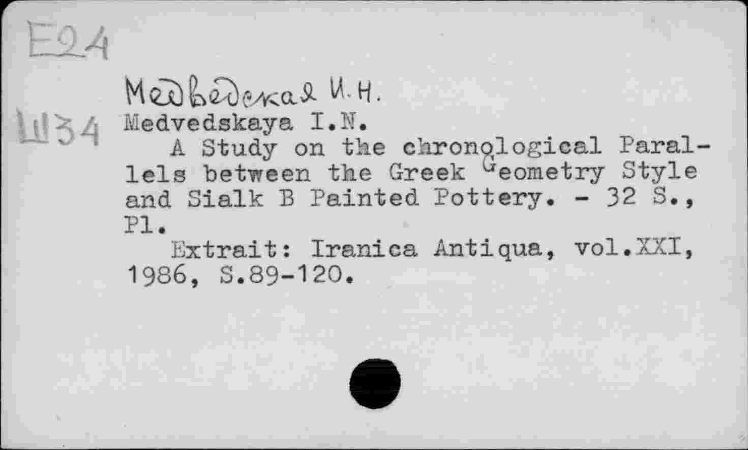 ﻿U! 5 4
W-H.
Medvedskaya I.N.
A Study on the chronological Parallels between the Greek Geometry Style and Sialk В Painted Pottery. - 32 S., Pl.
Extrait: Iranica Antiqua, vol.XXI, 1986, S.89-120.